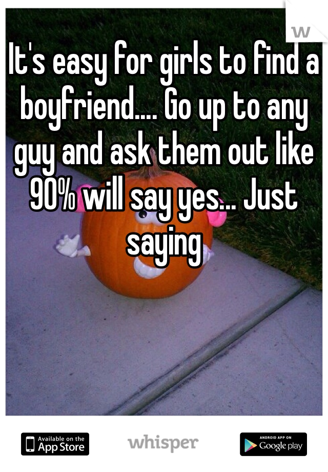 It's easy for girls to find a boyfriend.... Go up to any guy and ask them out like 90% will say yes... Just saying