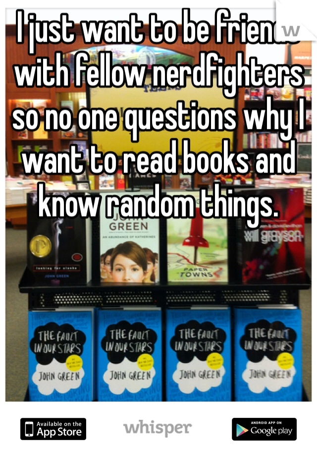 I just want to be friends with fellow nerdfighters so no one questions why I want to read books and know random things.