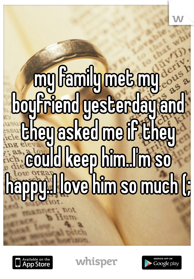 my family met my boyfriend yesterday and they asked me if they could keep him..I'm so happy..I love him so much (;