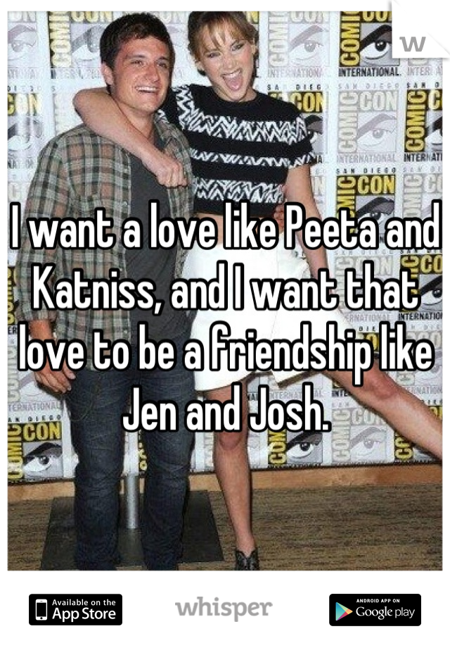 I want a love like Peeta and Katniss, and I want that love to be a friendship like Jen and Josh.