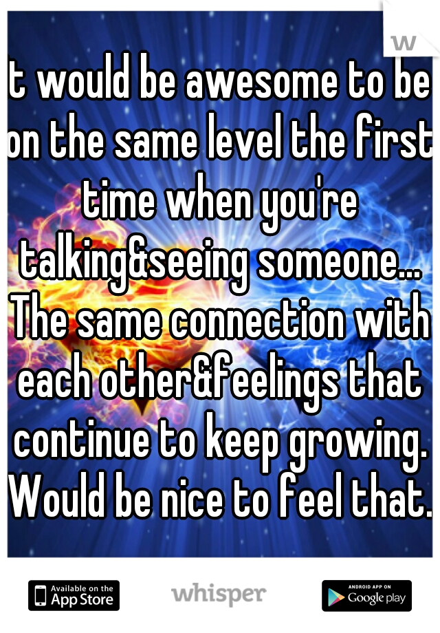 It would be awesome to be on the same level the first time when you're talking&seeing someone... The same connection with each other&feelings that continue to keep growing. Would be nice to feel that.
