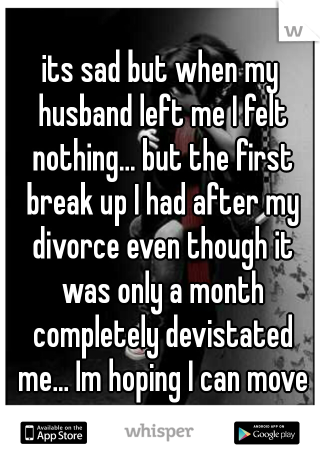 its sad but when my husband left me I felt nothing... but the first break up I had after my divorce even though it was only a month completely devistated me... Im hoping I can move on.