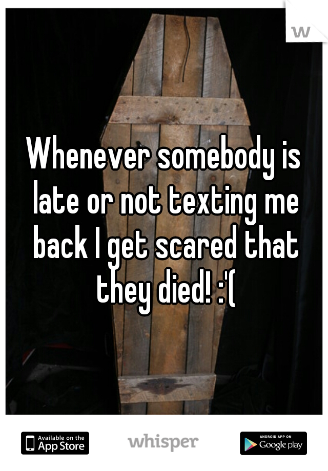 Whenever somebody is late or not texting me back I get scared that they died! :'(