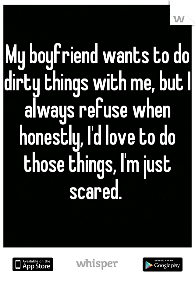 My boyfriend wants to do dirty things with me, but I always refuse when honestly, I'd love to do those things, I'm just scared. 