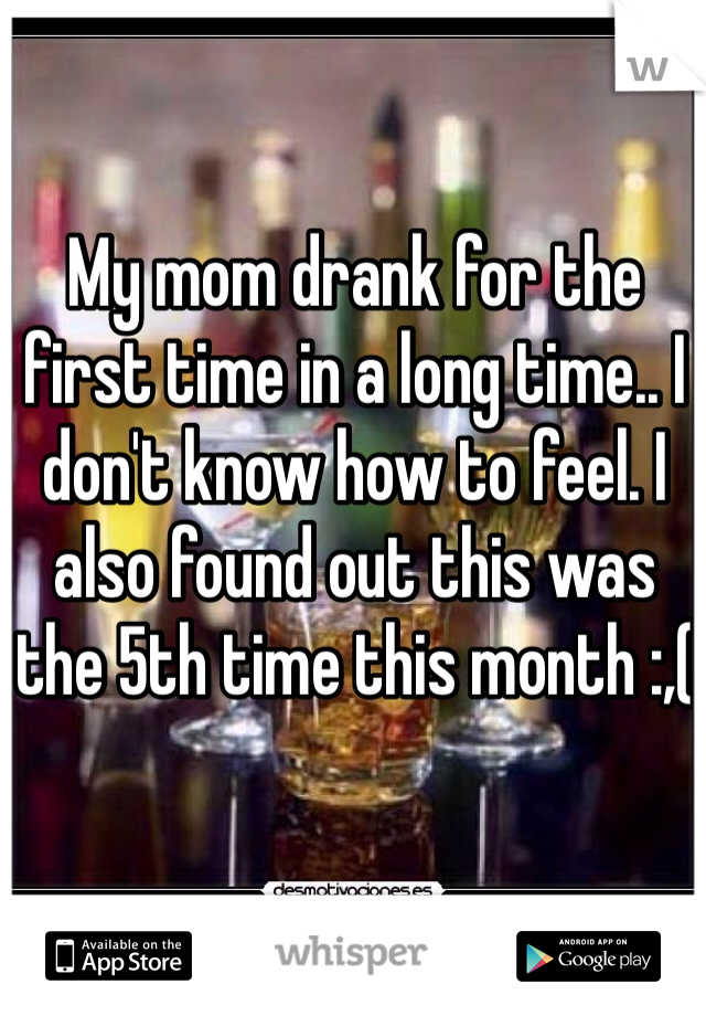 My mom drank for the first time in a long time.. I don't know how to feel. I also found out this was the 5th time this month :,(