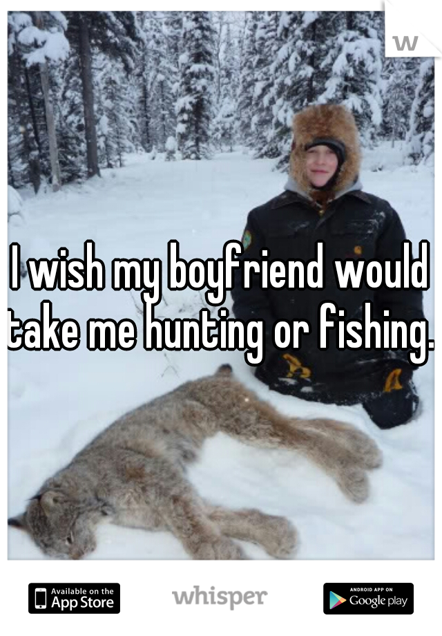 I wish my boyfriend would take me hunting or fishing. 