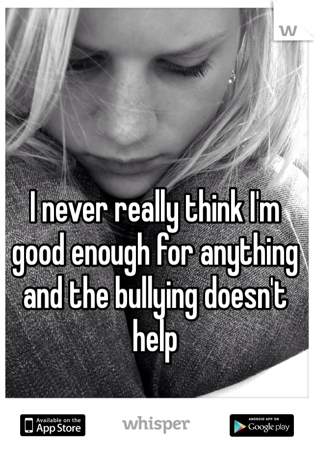 I never really think I'm good enough for anything and the bullying doesn't help