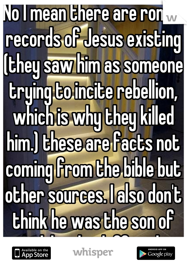 No I mean there are roman records of Jesus existing (they saw him as someone trying to incite rebellion, which is why they killed him.) these are facts not coming from the bible but other sources. I also don't think he was the son of god, but he deffinetly existed 
