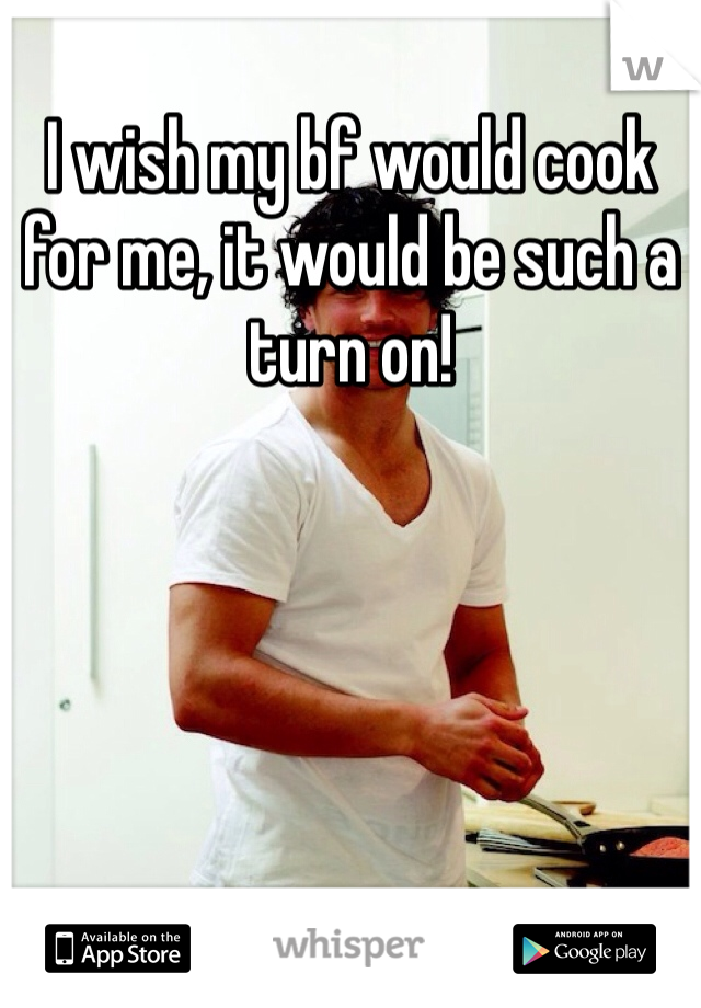 I wish my bf would cook for me, it would be such a turn on!