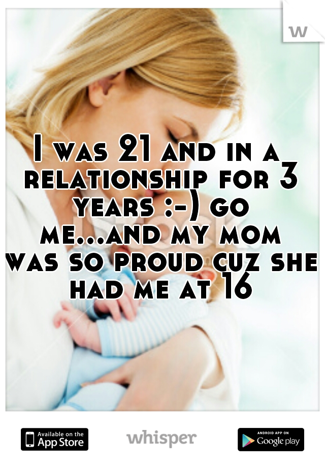 I was 21 and in a relationship for 3 years :-) go me...and my mom was so proud cuz she had me at 16