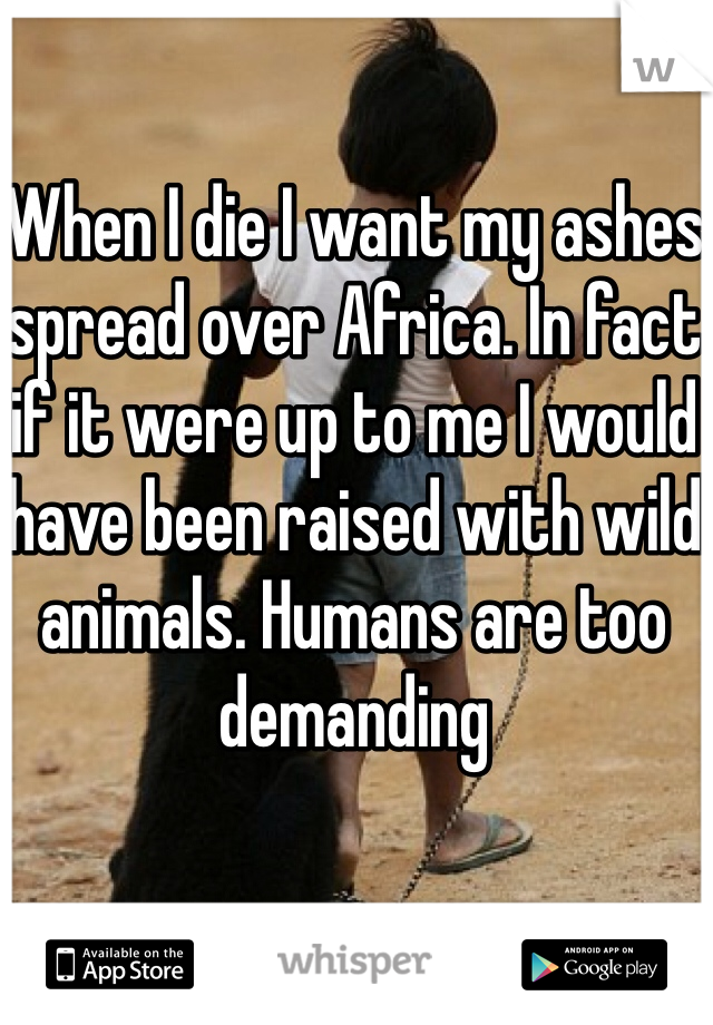 When I die I want my ashes spread over Africa. In fact if it were up to me I would have been raised with wild animals. Humans are too demanding
