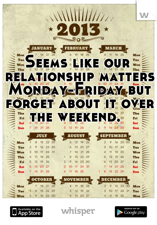 Seems like our relationship matters Monday-Friday but forget about it over the weekend.  