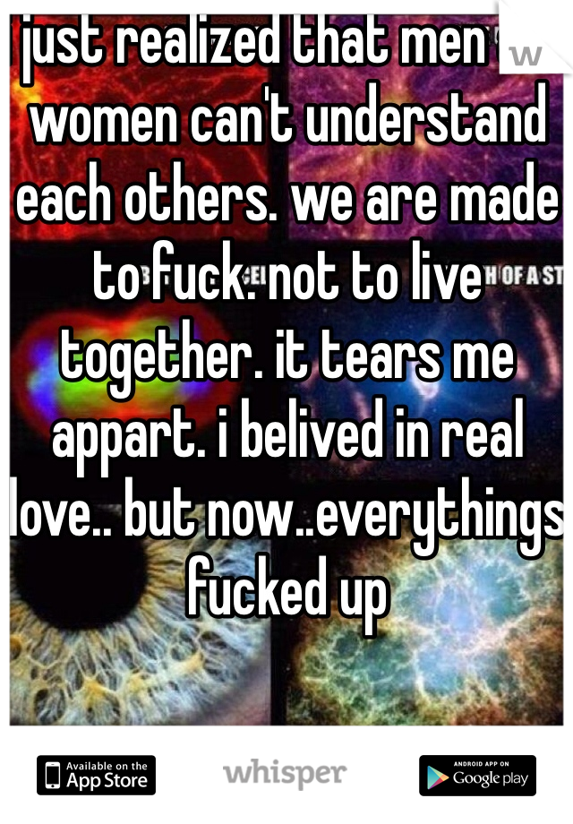 i just realized that men and women can't understand each others. we are made to fuck. not to live together. it tears me appart. i belived in real love.. but now..everythings fucked up
