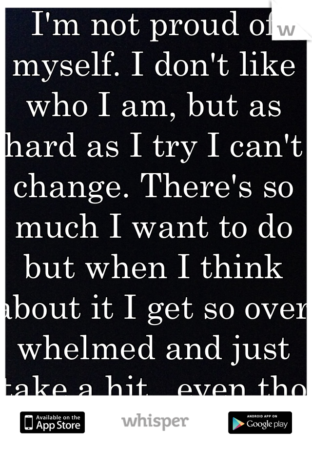 I'm not proud of myself. I don't like who I am, but as hard as I try I can't change. There's so much I want to do but when I think about it I get so over whelmed and just take a hit...even tho Ik I shouldn't.