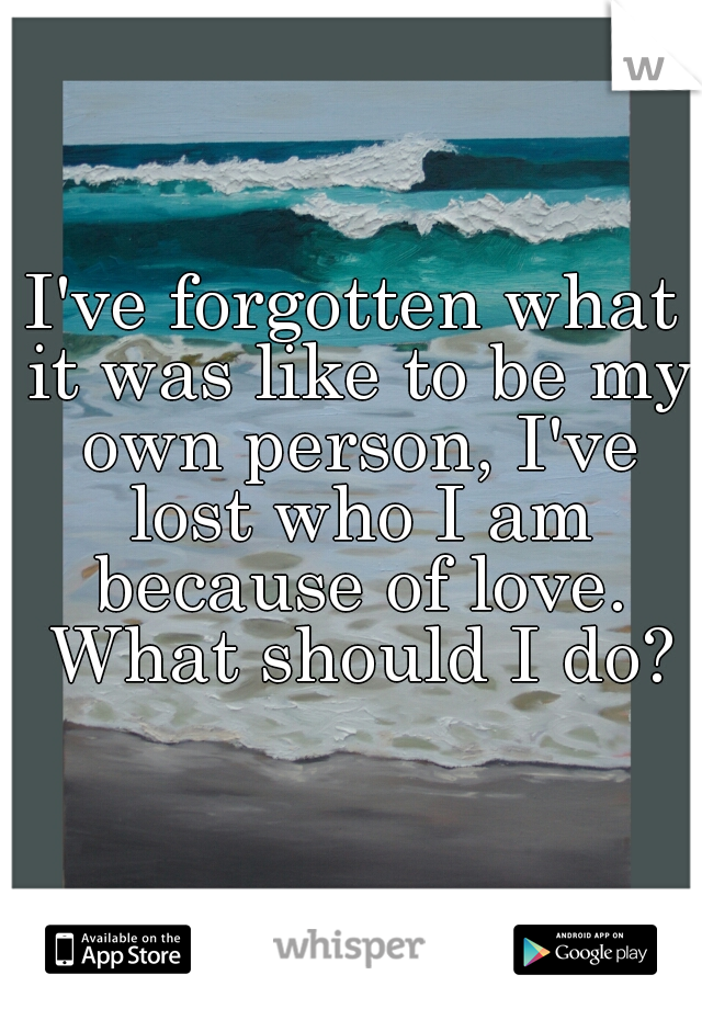 I've forgotten what it was like to be my own person, I've lost who I am because of love. What should I do?