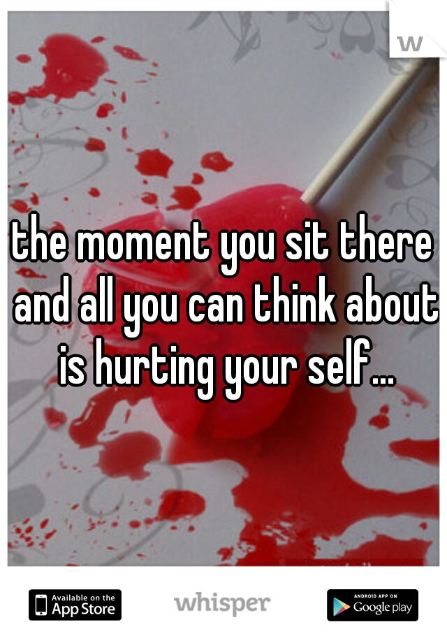 the moment you sit there and all you can think about is hurting your self...