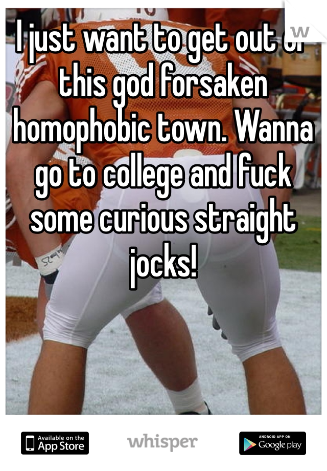 I just want to get out of this god forsaken homophobic town. Wanna go to college and fuck some curious straight jocks!