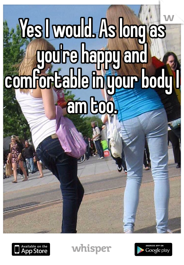 Yes I would. As long as you're happy and comfortable in your body I am too.