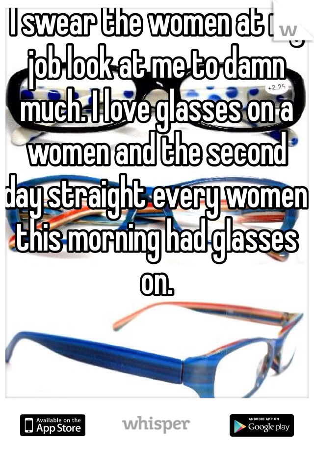 I swear the women at my job look at me to damn much. I love glasses on a women and the second  day straight every women this morning had glasses on. 