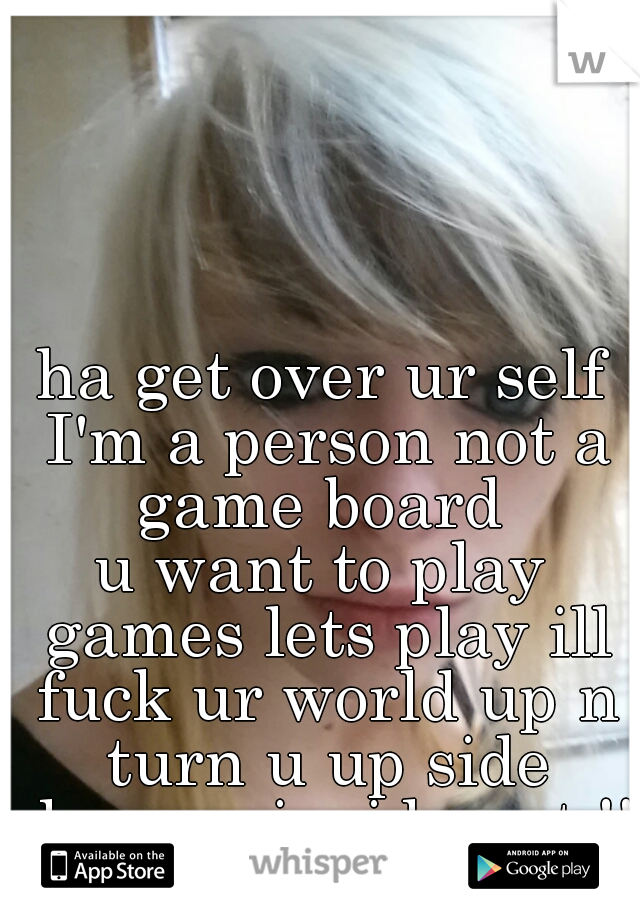 ha get over ur self I'm a person not a game board 
u want to play games lets play ill fuck ur world up n turn u up side down n inside out !! so lets play bitch! 