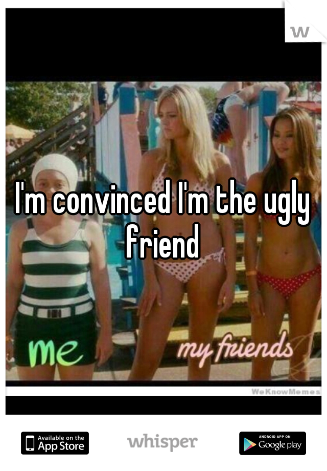 I'm convinced I'm the ugly friend 

