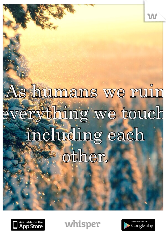 As humans we ruin everything we touch including each other.