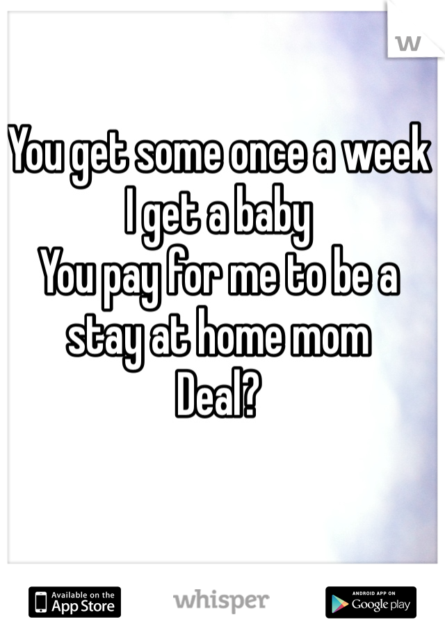 You get some once a week
I get a baby
You pay for me to be a stay at home mom
Deal?