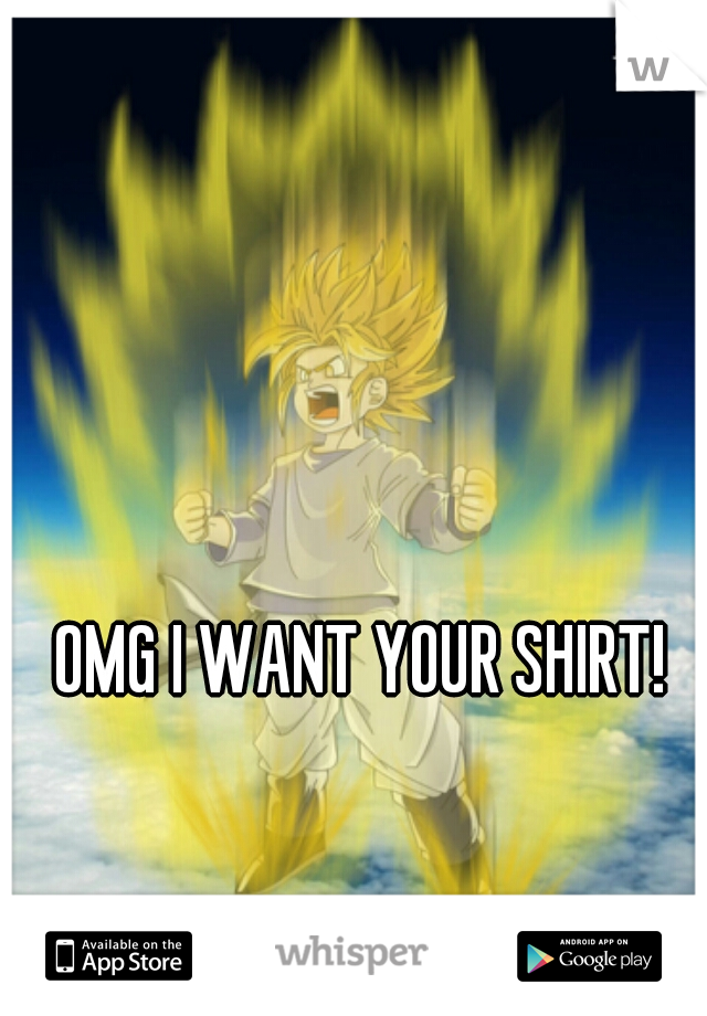 OMG I WANT YOUR SHIRT!