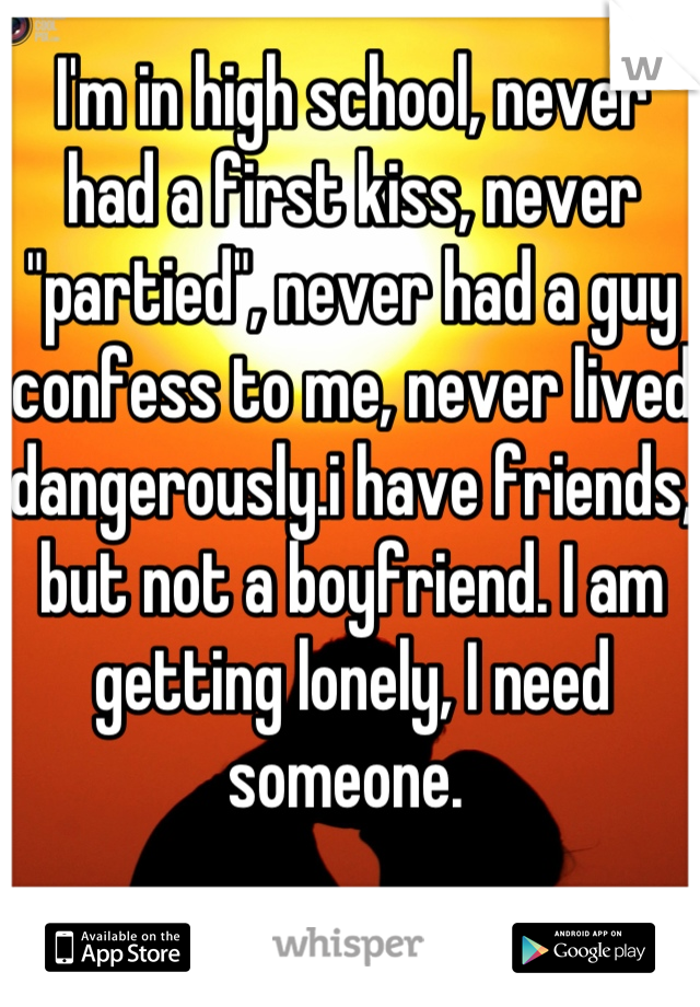 I'm in high school, never had a first kiss, never "partied", never had a guy confess to me, never lived dangerously.i have friends, but not a boyfriend. I am getting lonely, I need someone. 