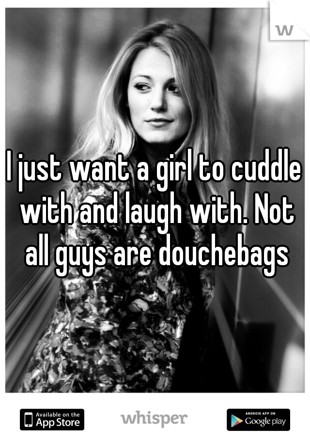 I just want a girl to cuddle with and laugh with. Not all guys are douchebags