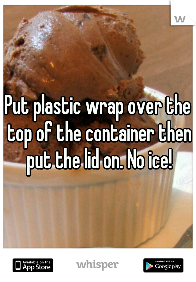 Put plastic wrap over the top of the container then put the lid on. No ice!