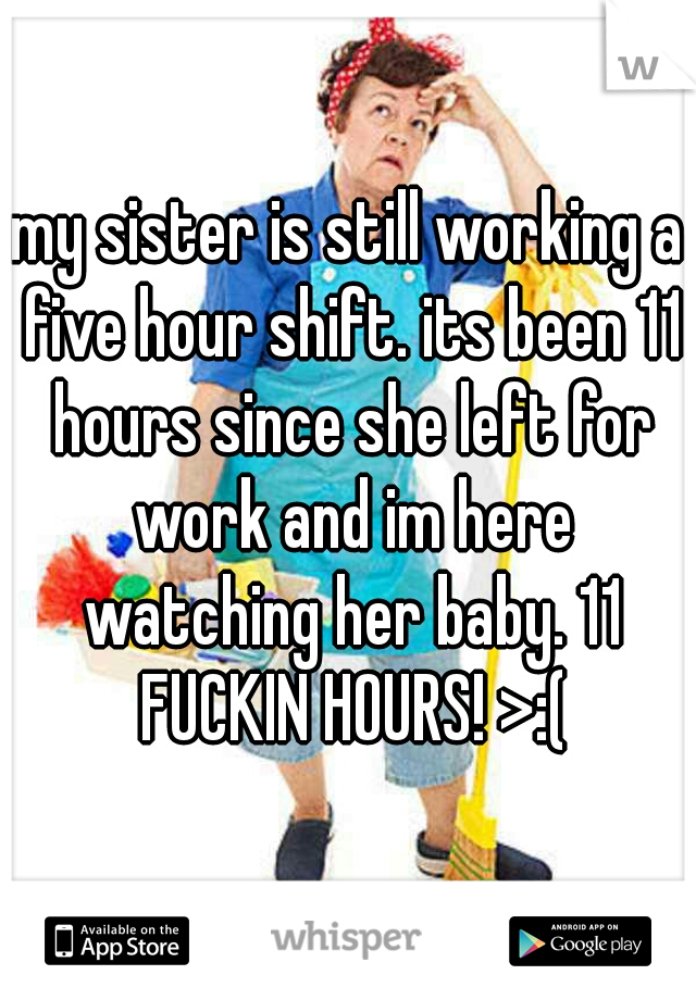 my sister is still working a five hour shift. its been 11 hours since she left for work and im here watching her baby. 11 FUCKIN HOURS! >:(