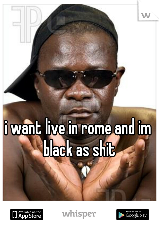 i want live in rome and im black as shit
  