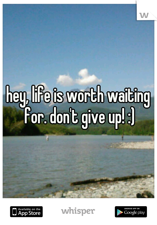 hey, life is worth waiting for. don't give up! :)