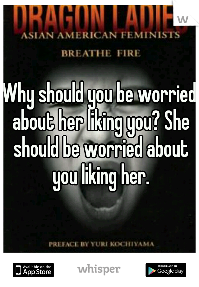 Why should you be worried about her liking you? She should be worried about you liking her.