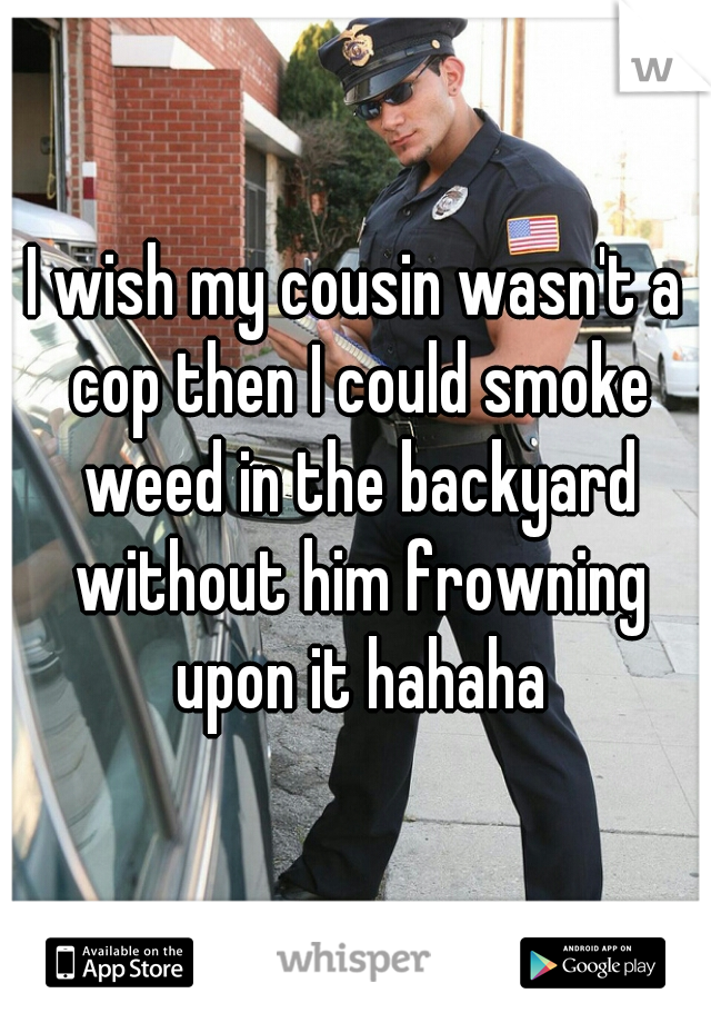 I wish my cousin wasn't a cop then I could smoke weed in the backyard without him frowning upon it hahaha