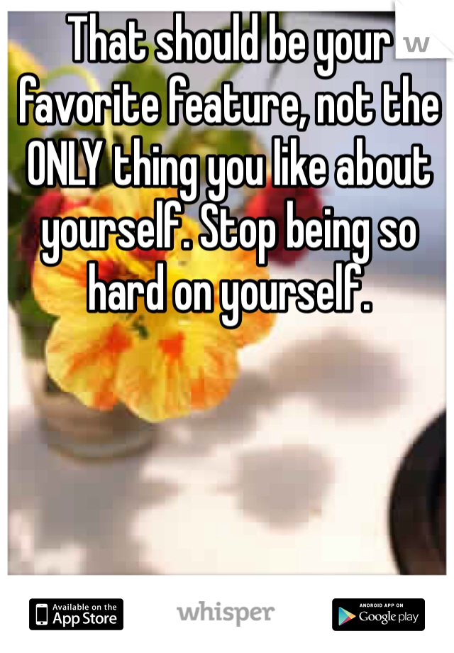 That should be your favorite feature, not the ONLY thing you like about yourself. Stop being so hard on yourself. 