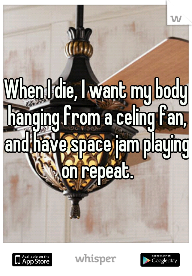 When I die, I want my body hanging from a celing fan, and have space jam playing on repeat.