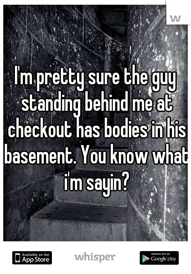 I'm pretty sure the guy standing behind me at checkout has bodies in his basement. You know what i'm sayin?