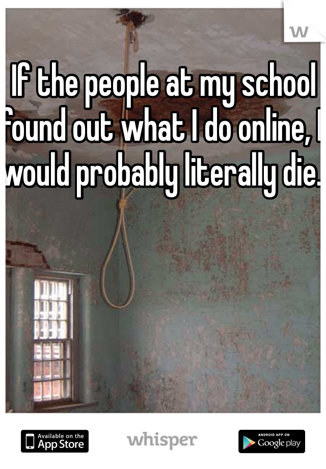 If the people at my school found out what I do online, I would probably literally die. 