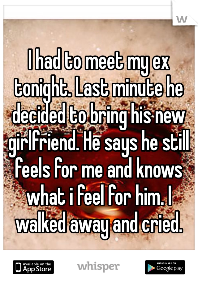I had to meet my ex tonight. Last minute he decided to bring his new girlfriend. He says he still feels for me and knows what i feel for him. I walked away and cried.