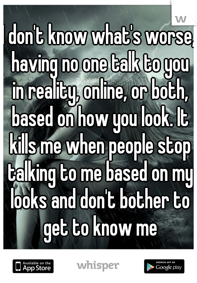 I don't know what's worse, having no one talk to you in reality, online, or both, based on how you look. It kills me when people stop talking to me based on my looks and don't bother to get to know me