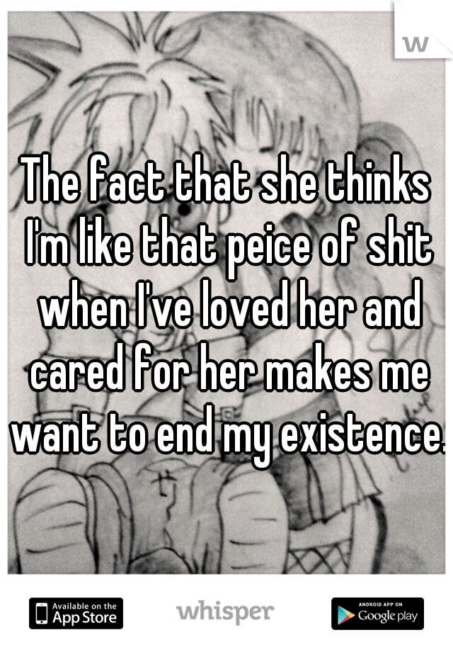 The fact that she thinks I'm like that peice of shit when I've loved her and cared for her makes me want to end my existence.
