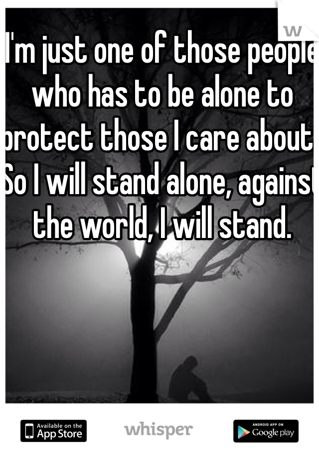 I'm just one of those people who has to be alone to protect those I care about..
So I will stand alone, against the world, I will stand.