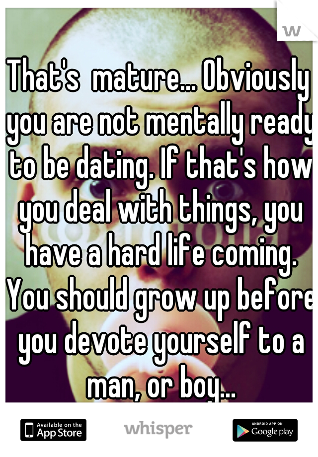 That's  mature... Obviously you are not mentally ready to be dating. If that's how you deal with things, you have a hard life coming. You should grow up before you devote yourself to a man, or boy...