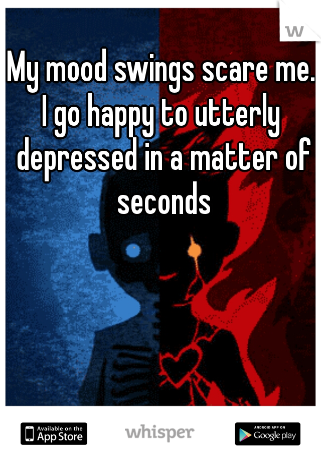 My mood swings scare me.
I go happy to utterly depressed in a matter of seconds