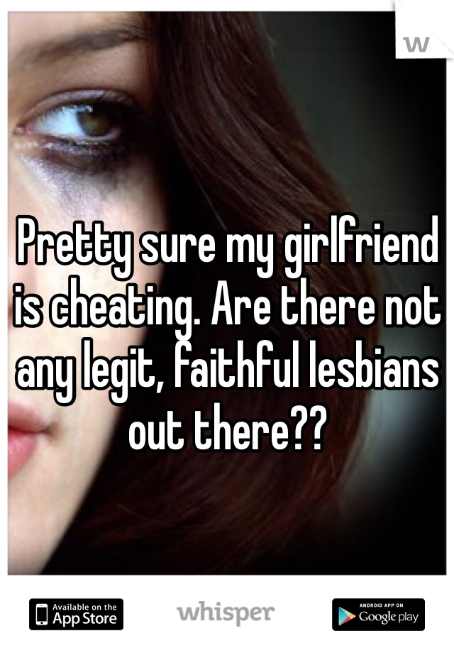 Pretty sure my girlfriend is cheating. Are there not any legit, faithful lesbians out there?? 