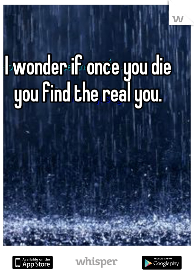 I wonder if once you die you find the real you.

