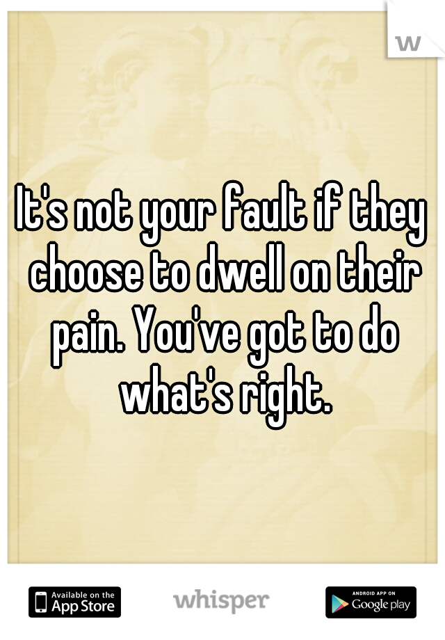 It's not your fault if they choose to dwell on their pain. You've got to do what's right.