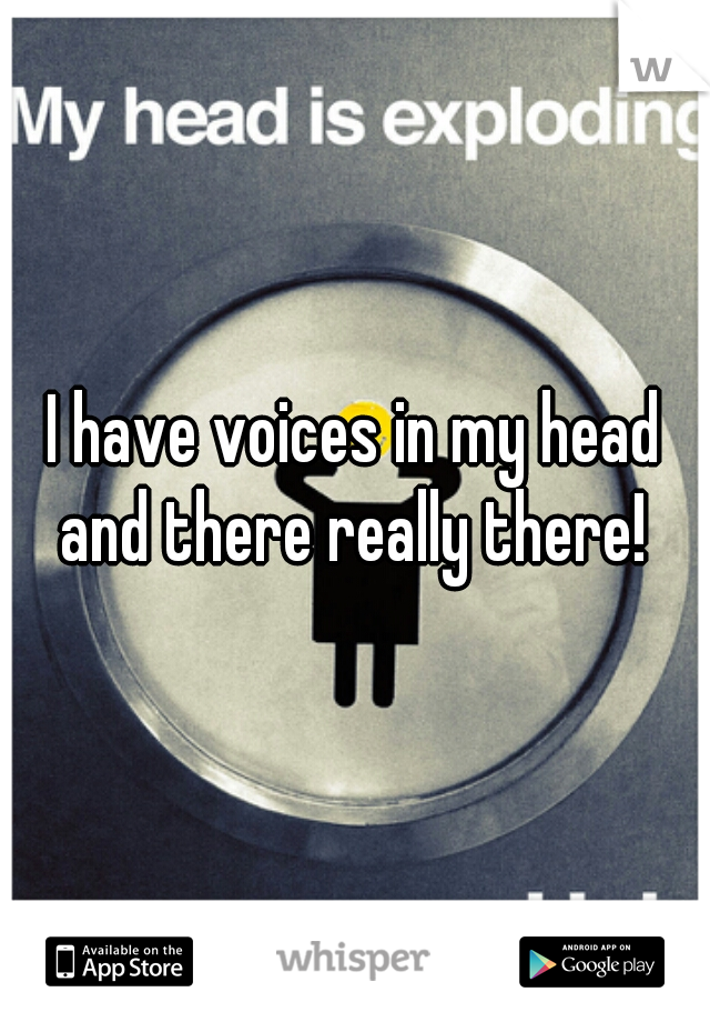 I have voices in my head and there really there! 
